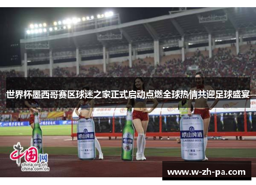世界杯墨西哥赛区球迷之家正式启动点燃全球热情共迎足球盛宴 世界杯墨西哥赛区球迷之家正式启动点燃全球热情共迎足球盛宴