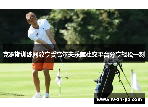 克罗斯训练间隙享受高尔夫乐趣社交平台分享轻松一刻 克罗斯训练间隙享受高尔夫乐趣社交平台分享轻松一刻